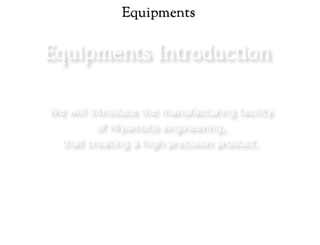 Equipment：We will introduce the manufacturing facility of Miyamoto engineering, that creating a high precision product.